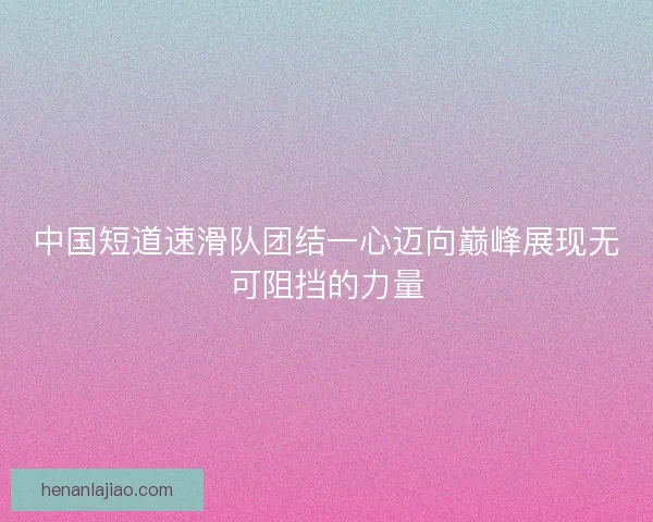 中国短道速滑队团结一心迈向巅峰展现无可阻挡的力量
