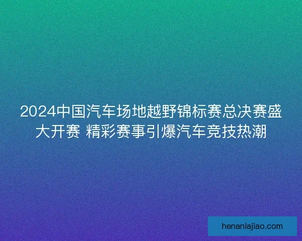2024中国汽车场地越野锦标赛总决赛盛大开赛 精彩赛事引爆汽车竞技热潮