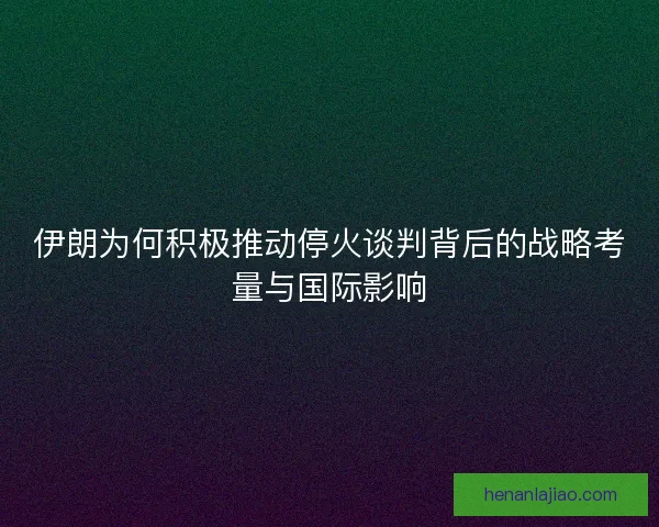 伊朗为何积极推动停火谈判背后的战略考量与国际影响