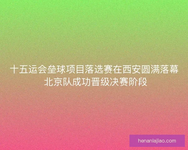 十五运会垒球项目落选赛在西安圆满落幕 北京队成功晋级决赛阶段