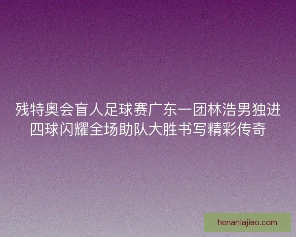 残特奥会盲人足球赛广东一团林浩男独进四球闪耀全场助队大胜书写精彩传奇