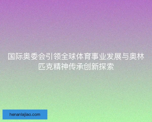 国际奥委会引领全球体育事业发展与奥林匹克精神传承创新探索 国际奥委会引领全球体育事业发展与奥林匹克精神传承创新探索