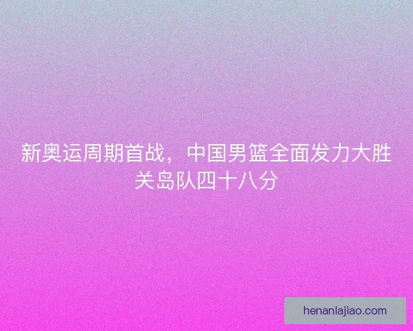 新奥运周期首战,中国男篮全面发力大胜关岛队四十八分 新奥运周期首战,中国男篮全面发力大胜关岛队四十八分