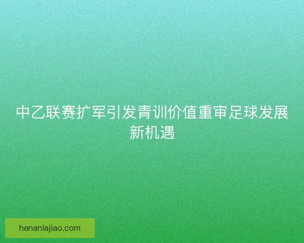 中乙联赛扩军引发青训价值重审足球发展新机遇