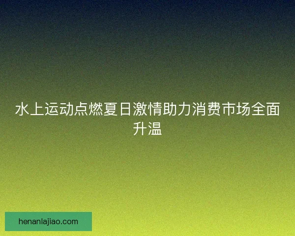 水上运动点燃夏日激情助力消费市场全面升温 水上运动点燃夏日激情助力消费市场全面升温