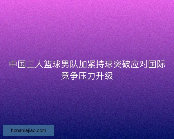 中国三人篮球男队加紧持球突破应对国际竞争压力升级