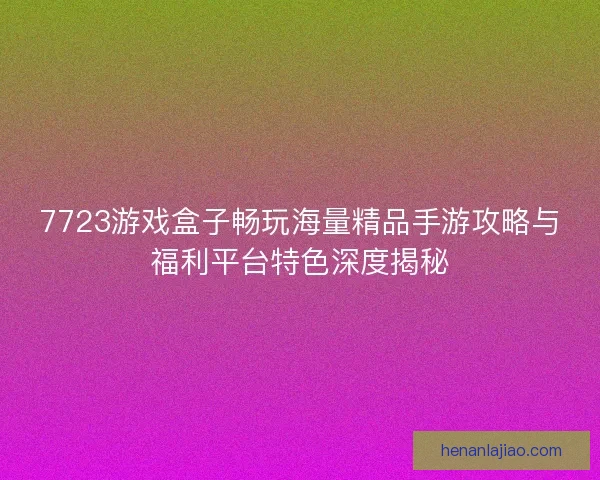 7723游戏盒子畅玩海量精品手游攻略与福利平台特色深度揭秘