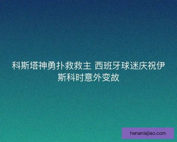 科斯塔神勇扑救救主 西班牙球迷庆祝伊斯科时意外变故 科斯塔神勇扑救救主 西班牙球迷庆祝伊斯科时意外变故