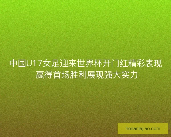 中国U17女足迎来世界杯开门红精彩表现 赢得首场胜利展现强大实力 中国U17女足迎来世界杯开门红精彩表现 赢得首场胜利展现强大实力