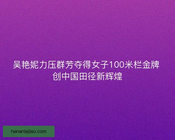 吴艳妮力压群芳夺得女子100米栏金牌 创中国田径新辉煌 吴艳妮力压群芳夺得女子100米栏金牌 创中国田径新辉煌